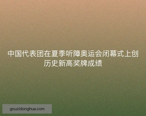 中国代表团在夏季听障奥运会闭幕式上创历史新高奖牌成绩