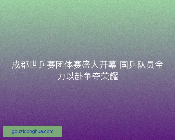 成都世乒赛团体赛盛大开幕 国乒队员全力以赴争夺荣耀