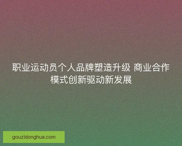 职业运动员个人品牌塑造升级 商业合作模式创新驱动新发展