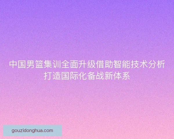 中国男篮集训全面升级借助智能技术分析打造国际化备战新体系