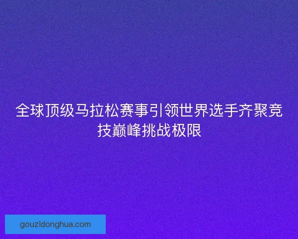 全球顶级马拉松赛事引领世界选手齐聚竞技巅峰挑战极限
