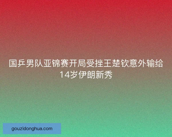 国乒男队亚锦赛开局受挫王楚钦意外输给14岁伊朗新秀